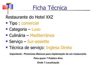 Ficha Técnica  Restaurante do Hotel XXZ Tipo :  comercial Categoria –  Luxo Culinária –  Mediterrânea Serviço –  Sur-assiette Técnica de serviço:  Inglesa Direta  Importante : Premissas Básicas para implantação de um restaurante. Para quem ? Publico Alvo Onde ? Localização 