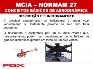 DESCRIÇÃO E FUNCIONAMENTO
A principal característica do helicóptero é poder voar
verticalmente ou lentamente próximo ao solo com toda
segurança.
O helicóptero é sustentado por um ou mais rotores que,
grosseiramente, podem ser consideradas como hélices de
grandes dimensões girando em torno de um eixo vertical.
MCIA – NORMAM 27
CONCEITOS BÁSICOS DE AERODINÂMICA
 
