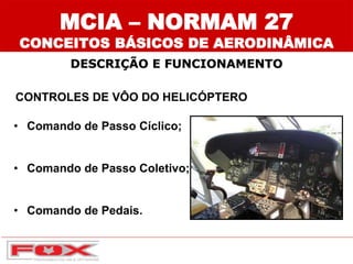 CONTROLES DE VÔO DO HELICÓPTERO
• Comando de Passo Cíclico;
• Comando de Passo Coletivo;
• Comando de Pedais.
DESCRIÇÃO E FUNCIONAMENTO
MCIA – NORMAM 27
CONCEITOS BÁSICOS DE AERODINÂMICA
 
