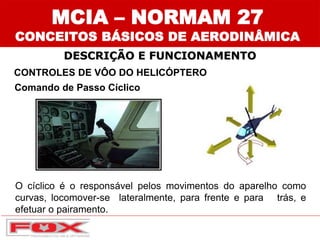 O cíclico é o responsável pelos movimentos do aparelho como
curvas, locomover-se lateralmente, para frente e para trás, e
efetuar o pairamento.
CONTROLES DE VÔO DO HELICÓPTERO
Comando de Passo Cíclico
DESCRIÇÃO E FUNCIONAMENTO
MCIA – NORMAM 27
CONCEITOS BÁSICOS DE AERODINÂMICA
 