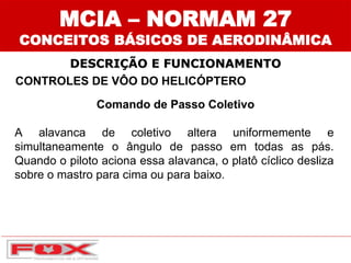 CONTROLES DE VÔO DO HELICÓPTERO
Comando de Passo Coletivo
A alavanca de coletivo altera uniformemente e
simultaneamente o ângulo de passo em todas as pás.
Quando o piloto aciona essa alavanca, o platô cíclico desliza
sobre o mastro para cima ou para baixo.
DESCRIÇÃO E FUNCIONAMENTO
MCIA – NORMAM 27
CONCEITOS BÁSICOS DE AERODINÂMICA
 