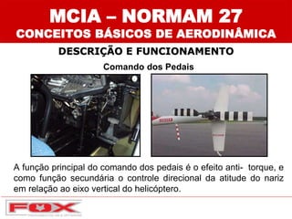 Comando dos Pedais
A função principal do comando dos pedais é o efeito anti- torque, e
como função secundária o controle direcional da atitude do nariz
em relação ao eixo vertical do helicóptero.
DESCRIÇÃO E FUNCIONAMENTO
MCIA – NORMAM 27
CONCEITOS BÁSICOS DE AERODINÂMICA
 