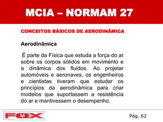MCIA – NORMAM 27
CONCEITOS BÁSICOS DE AERODINÂMICA
Aerodinâmica
É parte da Física que estuda a força do ar
sobre os corpos sólidos em movimento e
a dinâmica dos fluidos. Ao projetar
automóveis e aeronaves, os engenheiros
e cientistas tiveram que estudar os
princípios da aerodinâmica para criar
modelos que suportassem a resistência
do ar e mantivessem o desempenho.
Pág. 62
 