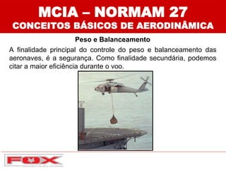 MCIA – NORMAM 27
CONCEITOS BÁSICOS DE AERODINÂMICA
A finalidade principal do controle do peso e balanceamento das
aeronaves, é a segurança. Como finalidade secundária, podemos
citar a maior eficiência durante o voo.
Peso e Balanceamento
 