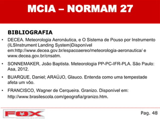 • DECEA. Meteorologia Aeronáutica, e O Sistema de Pouso por Instrumento
(ILSInstrument Landing System)Disponível
em:http://www.decea.gov.br/espacoaereo/meteorologia-aeronautica/ e
www.decea.gov.br/cnsatm.
• SONNEMAKER, João Baptista. Meteorologia PP-PC-IFR-PLA. São Paulo:
Asa, 2012.
• BUARQUE, Daniel; ARAÚJO, Glauco. Entenda como uma tempestade
afeta um vôo.
• FRANCISCO, Wagner de Cerqueira. Granizo. Disponível em:
http://www.brasilescola.com/geografia/granizo.htm.
Pag. 48
MCIA – NORMAM 27
BIBLIOGRAFIA
 