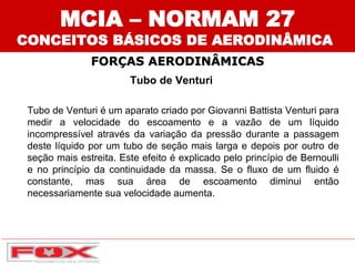FORÇAS AERODINÂMICAS
MCIA – NORMAM 27
Tubo de Venturi
Tubo de Venturi é um aparato criado por Giovanni Battista Venturi para
medir a velocidade do escoamento e a vazão de um líquido
incompressível através da variação da pressão durante a passagem
deste líquido por um tubo de seção mais larga e depois por outro de
seção mais estreita. Este efeito é explicado pelo princípio de Bernoulli
e no princípio da continuidade da massa. Se o fluxo de um fluido é
constante, mas sua área de escoamento diminui então
necessariamente sua velocidade aumenta.
CONCEITOS BÁSICOS DE AERODINÂMICA
 