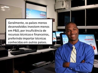 Geralmente, os países menos
desenvolvidos investem menos
em P&D, por insuficiência de
recursos técnicose financeiros,
preferindo importar técnicas
conhecidas em outros países.
 