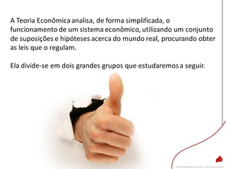 A Teoria Econômicaanalisa, de forma simplificada, o
funcionamento de um sistema econômico, utilizando um conjunto
de suposições e hipóteses acerca do mundo real, procurando obter
as leis que o regulam.
Ela divide-se em dois grandes grupos que estudaremosa seguir.
 