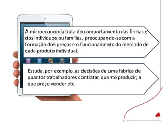 A microeconomia trata do comportamentodas firmas e
dos indivíduos ou famílias, preocupando-secom a
formação dos preços e o funcionamento do mercado de
cada produto individual.
Estuda, por exemplo, as decisões de uma fábrica de
quantos trabalhadores contratar, quanto produzir, a
que preço vender etc.
 