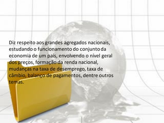 Diz respeito aos grandes agregados nacionais,
estudando o funcionamento do conjuntoda
economia de um país, envolvendo o nível geral
dos preços, formação da renda nacional,
mudanças na taxa de desemprego, taxa de
câmbio, balanço de pagamentos, dentre outros
temas.
 