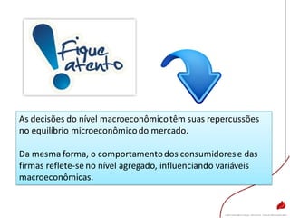 As decisões do nível macroeconômicotêm suas repercussões
no equilíbrio microeconômicodo mercado.
Da mesma forma, o comportamentodos consumidorese das
firmas reflete-se no nível agregado, influenciando variáveis
macroeconômicas.
 