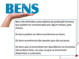Bens são definidos como objetos da produção humana
que podem ser armazenados por algum tempo, pelo
menos.
Os bens podem ser ditos econômicosou livres.
Os bens econômicossão aqueles que são escassos.
Os bens que se encontram em abundância na Economia
são os bens livres, ou seja, os que se encontram
disponíveis a custo zero.
 