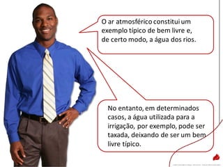 O ar atmosférico constituium
exemplo típico de bem livre e,
de certo modo, a água dos rios.
No entanto, em determinados
casos, a água utilizada para a
irrigação, por exemplo, pode ser
taxada, deixando de ser um bem
livre típico.
 