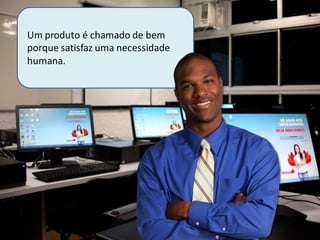 Um produto é chamado de bem
porque satisfaz uma necessidade
humana.
 