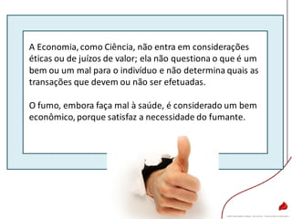 A Economia, como Ciência, não entra em considerações
éticas ou de juízos de valor; ela não questiona o que é um
bem ou um mal para o indivíduo e não determina quais as
transações que devem ou não ser efetuadas.
O fumo, embora faça mal à saúde, é considerado um bem
econômico, porque satisfaz a necessidade do fumante.
 