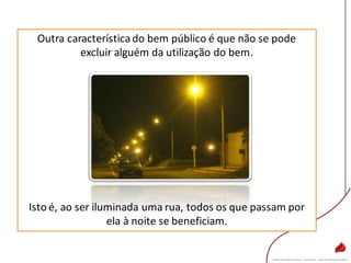 Outra característicado bem público é que não se pode
excluir alguém da utilização do bem.
Isto é, ao ser iluminada uma rua, todos os que passam por
ela à noite se beneficiam.
 