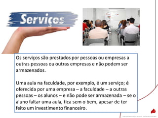 Os serviços são prestados por pessoas ou empresas a
outras pessoas ou outras empresas e não podem ser
armazenados.
Uma aula na faculdade, por exemplo, é um serviço; é
oferecida por uma empresa – a faculdade – a outras
pessoas – os alunos – e não pode ser armazenada – se o
aluno faltar uma aula, fica sem o bem, apesar de ter
feito um investimento financeiro.
 