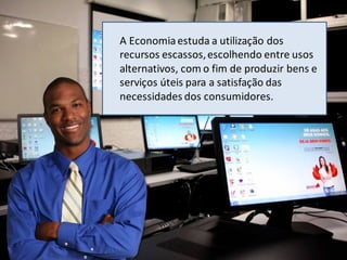 A Economiaestuda a utilização dos
recursos escassos,escolhendo entre usos
alternativos, com o fim de produzir bens e
serviços úteis para a satisfação das
necessidades dos consumidores.
 