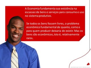 A Economiafundamentasua existência na
escassez de bens e serviços para consumo e uso
no sistemaprodutivo.
Se todos os bens fossem livres, o problema
econômico fundamental de quanto, como e
para quem produzir deixaria de existir. Mas os
bens são econômicos,isto é, relativamente
raros.
 