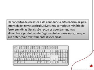 Os conceitosde escassez e de abundância diferenciam-se pela
intensidade: terras agriculturáveis nos cerrados e minério de
ferro em Minas Gerais são recursos abundantes, mas
alimentos e produtos siderúrgicos são bens escassos,porque
sua obtenção é relativamente dispendiosa.
 