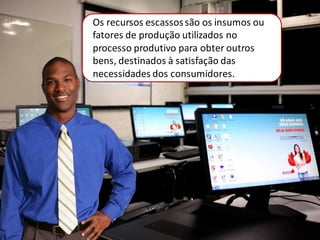 Os recursos escassossão os insumos ou
fatores de produção utilizados no
processo produtivo para obter outros
bens, destinados à satisfação das
necessidades dos consumidores.
 