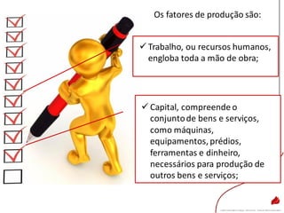 Os fatores de produção são:
 Capital, compreende o
conjuntode bens e serviços,
como máquinas,
equipamentos, prédios,
ferramentas e dinheiro,
necessários para produção de
outros bens e serviços;
 Trabalho, ou recursos humanos,
engloba toda a mão de obra;
 
