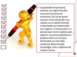  Capacidade Empresarial,
envolve um segmentodos
recursos humanos da
economia. Diz-se de quem
assume riscos de perder seu
capital, ou o capital tomado
emprestado ao empreender
um negócio. O empresário é a
pessoa que reúne capitais para
adquirir recursos produtivos e
produzir bens ou serviços
destinados ao mercado,
mediante determinada
tecnologia, com o objetivo de
realizar lucros.
 