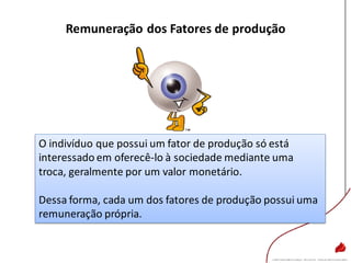 Remuneração dos Fatores de produção
O indivíduo que possui um fator de produção só está
interessado em oferecê-lo à sociedade mediante uma
troca, geralmente por um valor monetário.
Dessa forma, cada um dos fatores de produção possui uma
remuneração própria.
 