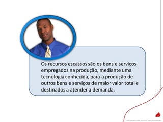 Os recursos escassossão os bens e serviços
empregados na produção, mediante uma
tecnologia conhecida, para a produção de
outros bens e serviços de maior valor total e
destinados a atender a demanda.
 