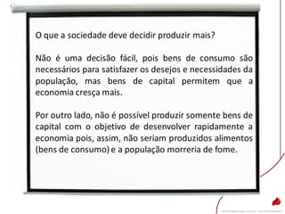 O que a sociedade deve decidir produzir mais?
Não é uma decisão fácil, pois bens de consumo são
necessários para satisfazer os desejos e necessidades da
população, mas bens de capital permitem que a
economia cresça mais.
Por outro lado, não é possível produzir somente bens de
capital com o objetivo de desenvolver rapidamente a
economia pois, assim, não seriam produzidos alimentos
(bens de consumo)e a população morreria de fome.
 