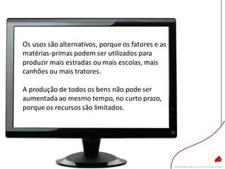 Os usos são alternativos, porque os fatores e as
matérias-primas podem ser utilizados para
produzir mais estradas ou mais escolas, mais
canhões ou mais tratores.
A produção de todos os bens não pode ser
aumentada ao mesmo tempo, no curto prazo,
porque os recursos são limitados.
 