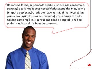 Da mesma forma, se somente produzir-se bens de consumo, a
população teria todas suas necessidades atendidas mas, com o
tempo, a depreciação faria com que as máquinas (necessárias
para a produção de bens de consumo)se quebrassem e não
haveria como repô-las (porque são bens de capital) e não se
poderia mais produzir bens de consumo.
 