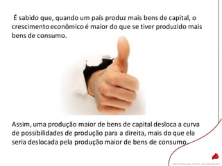 É sabido que, quando um país produz mais bens de capital, o
crescimentoeconômico é maior do que se tiver produzido mais
bens de consumo.
Assim, uma produção maior de bens de capital desloca a curva
de possibilidades de produção para a direita, mais do que ela
seria deslocada pela produção maior de bens de consumo.
 