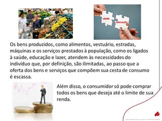 Além disso, o consumidorsó pode comprar
todos os bens que deseja até o limite de sua
renda.
Os bens produzidos, como alimentos, vestuário, estradas,
máquinas e os serviços prestados à população, como os ligados
à saúde, educação e lazer, atendem às necessidades do
indivíduo que, por definição, são ilimitadas, ao passo que a
oferta dos bens e serviços que compõem sua cestade consumo
é escassa.
 