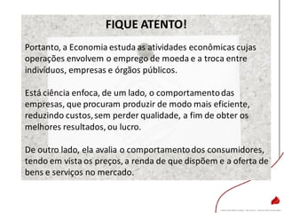 FIQUE ATENTO!
Portanto, a Economia estuda as atividades econômicas cujas
operações envolvem o emprego de moeda e a troca entre
indivíduos, empresas e órgãos públicos.
Está ciência enfoca, de um lado, o comportamentodas
empresas, que procuram produzir de modo mais eficiente,
reduzindo custos,sem perder qualidade, a fim de obter os
melhores resultados, ou lucro.
De outro lado, ela avalia o comportamentodos consumidores,
tendo em vista os preços, a renda de que dispõem e a oferta de
bens e serviços no mercado.
 