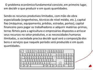 O problema econômico fundamental consiste,em primeiro lugar,
em decidir o que produzir e em quais quantidades.
Sendo os recursos produtivos limitados, com mão-de-obra
especializada (engenheiros, técnicos de nível médio, etc.), capital
fixo (máquinas, equipamento, prédios, estradas, portos), capital
financeiro para pagar os trabalhadores e adquirir matérias-primas,
terras férteis para a agricultura e empresários dispostos a arriscar
seus recursos no setor produtivo, e as necessidades humanas
ilimitadas, a sociedade precisa decidir qual será a composição dos
bens e serviços que naquele período será produzido e em quais
quantidades.
 