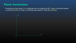 Plano Cartesiano
• Formado por duas retas x e y ortogonais com um ângulo de 90° a reta x horizontal recebe
o nome de abcissa e a reta y na vertical que recebe o nome de ordenada.
x
y
 