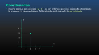 • Imagine agora, o par ordenado ( 2 , 3 ) , tal par ordenado pode ser associado a localização
de um ponto no plano cartesiano. Tal localização será chamado de par ordenado.
x
y
Coordenadas
1
21 3 4
2
3
4
 