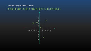 • Vamos colocar mais pontos.
• P = (2 , 3) ; Q = (-1 , 2) ; F = (0 , 0) ; G = ( 1 , -3) ; H = ( -2 , 2 )
1
2
3
4
-1
-2
-3
-4
1 2 3 4-1-2-3-4
P
Q
F
G
H
 