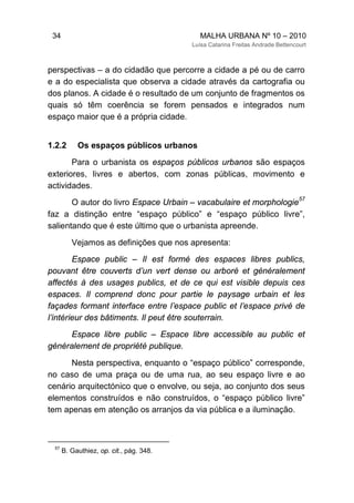 34 MALHA URBANA Nº 10 – 2010
Luísa Catarina Freitas Andrade Bettencourt
perspectivas – a do cidadão que percorre a cidade a pé ou de carro
e a do especialista que observa a cidade através da cartografia ou
dos planos. A cidade é o resultado de um conjunto de fragmentos os
quais só têm coerência se forem pensados e integrados num
espaço maior que é a própria cidade.
1.2.2 Os espaços públicos urbanos
Para o urbanista os espaços públicos urbanos são espaços
exteriores, livres e abertos, com zonas públicas, movimento e
actividades.
O autor do livro Espace Urbain – vacabulaire et morphologie
57
faz a distinção entre “espaço público” e “espaço público livre”,
salientando que é este último que o urbanista apreende.
Vejamos as definições que nos apresenta:
Espace public – Il est formé des espaces libres publics,
pouvant être couverts d’un vert dense ou arboré et généralement
affectés à des usages publics, et de ce qui est visible depuis ces
espaces. Il comprend donc pour partie le paysage urbain et les
façades formant interface entre l’espace public et l’espace privé de
l’intérieur des bâtiments. Il peut être souterrain.
Espace libre public – Espace libre accessible au public et
généralement de propriété publique.
Nesta perspectiva, enquanto o “espaço público” corresponde,
no caso de uma praça ou de uma rua, ao seu espaço livre e ao
cenário arquitectónico que o envolve, ou seja, ao conjunto dos seus
elementos construídos e não construídos, o “espaço público livre”
tem apenas em atenção os arranjos da via pública e a iluminação.
57
B. Gauthiez, op. cit., pág. 348.
 
