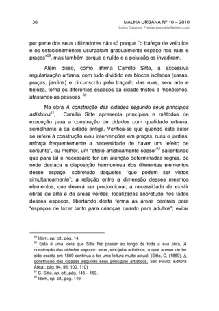 36 MALHA URBANA Nº 10 – 2010
Luísa Catarina Freitas Andrade Bettencourt
por parte dos seus utilizadores não só porque “o tráfego de veículos
e os estacionamentos usurparam gradualmente espaço nas ruas e
praças”
59
, mas também porque o ruído e a poluição os invadiram.
Além disso, como afirma Camillo Sitte, a excessiva
regularização urbana, com tudo dividido em blocos isolados (casas,
praças, jardins) e circunscrito pelo traçado das ruas, sem arte e
beleza, torna os diferentes espaços da cidade tristes e monótonos,
afastando as pessoas.
60
Na obra A construção das cidades segundo seus princípios
artísticos
61
, Camillo Sitte apresenta princípios e métodos de
execução para a construção de cidades com qualidade urbana,
semelhante à da cidade antiga. Verifica-se que quando este autor
se refere à construção e/ou intervenções em praças, ruas e jardins,
reforça frequentemente a necessidade de haver um “efeito de
conjunto”, ou melhor, um “efeito artisticamente coeso”
62
salientando
que para tal é necessário ter em atenção determinadas regras, de
onde destaca a disposição harmoniosa dos diferentes elementos
desse espaço, sobretudo daqueles “que podem ser vistos
simultaneamente”; a relação entre a dimensão desses mesmos
elementos, que deverá ser proporcional; a necessidade de existir
obras de arte e de áreas verdes, localizadas sobretudo nos lados
desses espaços, libertando desta forma as áreas centrais para
“espaços de lazer tanto para crianças quanto para adultos”; evitar
59
Idem, op. cit., pág. 14.
60
Esta é uma ideia que Sitte faz passar ao longo de toda a sua obra, A
construção das cidades segundo seus princípios artísticos, a qual apesar de ter
sido escrita em 1889 continua a ter uma leitura muito actual. (Sitte, C. (1889). A
construção das cidades segundo seus princípios artísticos. São Paulo: Editora
Ática., pág. 94, 95, 100, 110)
61
C. Sitte, op. cit., pág. 145 – 160.
62
Idem, op. cit., pág. 149.
 