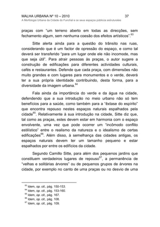 MALHA URBANA Nº 10 – 2010 37
A Morfologia Urbana da Cidade do Funchal e os seus espaços públicos estruturates
praças com “um terreno aberto em todas as direcções, sem
fechamento algum, sem nenhuma coesão dos efeitos artísticos”.
63
Sitte alerta ainda para a questão do trânsito nas ruas,
considerando que é um factor de opressão do espaço, e como tal
deverá ser transferido “para um lugar onde ele não incomode, mas
que seja útil”. Para atrair pessoas às praças, o autor sugere a
construção de edificações para diferentes actividades culturais,
cafés e restaurantes. Defende que cada praça, com dimensões não
muito grandes e com lugares para monumentos e o verde, deverá
ter a sua própria identidade contribuindo, desta forma, para a
diversidade da imagem urbana.
64
Fala ainda da importância do verde e da água na cidade,
defendendo que a sua introdução no meio urbano não só tem
benefícios para a saúde, como também para a “êxtase do espírito”
que encontra repouso nestes espaços naturais espalhados pela
cidade
65
. Relativamente à sua introdução na cidade, Sitte diz que,
tal como as praças, estes devem estar em harmonia com o espaço
envolvente, uma vez que pode ocorrer um “incômodo conflito
estilístico” entre o realismo da natureza e o idealismo de certas
edificações
66
. Além disso, à semelhança das cidades antigas, os
espaços naturais devem ter um tamanho pequeno e estar
espalhados por entre os edifícios da cidade.
Segundo Camillo Sitte, para além dos pequenos jardins que
constituem verdadeiros lugares de repouso
67
, a permanência de
“velhas e solitárias árvores” ou de pequenos grupos de árvores na
cidade, por exemplo no canto de uma praças ou no desvio de uma
63
Idem, op. cit., pág. 150-153.
64
Idem, op. cit., pág. 153-160.
65
Idem, op. cit., pág. 167.
66
Idem, op. cit., pág. 108.
67
Idem, op. cit., pág. 109.
 