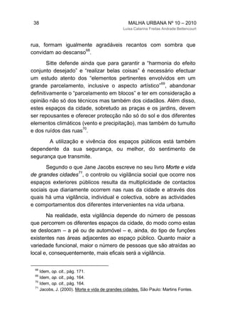 38 MALHA URBANA Nº 10 – 2010
Luísa Catarina Freitas Andrade Bettencourt
rua, formam igualmente agradáveis recantos com sombra que
convidam ao descanso
68
.
Sitte defende ainda que para garantir a “harmonia do efeito
conjunto desejado” e “realizar belas coisas” é necessário efectuar
um estudo atento dos “elementos pertinentes envolvidos em um
grande parcelamento, inclusive o aspecto artístico”
69
, abandonar
definitivamente o “parcelamento em blocos” e ter em consideração a
opinião não só dos técnicos mas também dos cidadãos. Além disso,
estes espaços da cidade, sobretudo as praças e os jardins, devem
ser repousantes e oferecer protecção não só do sol e dos diferentes
elementos climáticos (vento e precipitação), mas também do tumulto
e dos ruídos das ruas
70
.
A utilização e vivência dos espaços públicos está também
dependente da sua segurança, ou melhor, do sentimento de
segurança que transmite.
Segundo o que Jane Jacobs escreve no seu livro Morte e vida
de grandes cidades
71
, o controlo ou vigilância social que ocorre nos
espaços exteriores públicos resulta da multiplicidade de contactos
sociais que diariamente ocorrem nas ruas da cidade e através dos
quais há uma vigilância, individual e colectiva, sobre as actividades
e comportamentos dos diferentes intervenientes na vida urbana.
Na realidade, esta vigilância depende do número de pessoas
que percorrem os diferentes espaços da cidade, do modo como estas
se deslocam – a pé ou de automóvel – e, ainda, do tipo de funções
existentes nas áreas adjacentes ao espaço público. Quanto maior a
variedade funcional, maior o número de pessoas que são atraídas ao
local e, consequentemente, mais eficais será a vigilância.
68
Idem, op. cit., pág. 171.
69
Idem, op. cit., pág. 164.
70
Idem, op. cit., pág. 164.
71
Jacobs, J. (2000). Morte e vida de grandes cidades. São Paulo: Martins Fontes.
 
