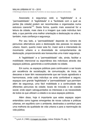 MALHA URBANA Nº 10 – 2010 39
A Morfologia Urbana da Cidade do Funchal e os seus espaços públicos estruturates
Associada à segurança está a “legibilidade” e a
“permeabilidade”. A “legibilidade” é a “facilidade com a qual as
partes [da cidade] podem ser reconhecidas e organizadas numa
estrutura coerente”
72
. Desta forma, quanto mais acessível for a
leitura da cidade, mais clara é a imagem que cada indivíduo tem
dela, o que permite uma melhor orientação e deslocação na urbe e,
também, mais confiança e segurança.
Por seu lado, a “permeabilidade” depende do número de
percursos alternativos para a deslocação das pessoas no espaço
urbano. Assim, quanto maior esta for, maior será a intensidade do
movimento urbano e a diversidade de comportamentos de
deslocação, proporcionando aos transeuntes uma maior segurança.
A “legibilidade” e a “permeabilidade” vão, ainda, facilitar a
mobilidade intencional ou espontânea dos indivíduos através dos
espaços públicos, garantindo a continuidade na cidade.
Em suma, os espaços públicos para continuarem a ser locais
por excelência de socialização, de comunicação, de troca, de
descanso e lazer têm necessariamente que ser locais agradáveis e
harmoniosos, onde cada indivíduo se sinta confortável e seguro;
espaços com grande “legibilidade” e “permeabilidade” que permitam
além de segurança, uma fácil mobilidade e a continuidade dos
diferentes percursos da cidade; locais de inclusão e de coesão
social, onde sejam salvaguardados os interesses e as necessidade
de todos os que utilizam a cidade e os seus espaços públicos.
Além disso, hoje é importante que estes espaços sejam
entendidos como lugares emergentes de novas culturas e práticas
urbanas, em equilibrio com o ambiente, destinados a contribuir para
uma melhoria da qualidade de vida urbana e para a reanimação da
vida pública.
72
Lynch, K. (1960). A imagem da cidade. Lisboa: Edições 70, pág. 13.
 