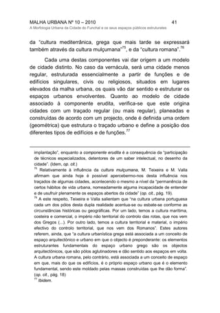 MALHA URBANA Nº 10 – 2010 41
A Morfologia Urbana da Cidade do Funchal e os seus espaços públicos estruturates
da “cultura mediterrânica, grega que mais tarde se expressará
também através da cultura mulçumana”
75
, e da “cultura romana”.
76
Cada uma destas componentes vai dar origem a um modelo
de cidade distinto. No caso da vernácula, será uma cidade menos
regular, estruturada essencialmente a partir de funções e de
edifícios singulares, civis ou religiosos, situados em lugares
elevados da malha urbana, os quais vão dar sentido e estruturar os
espaços urbanos envolventes. Quanto ao modelo de cidade
associado à componente erudita, verifica-se que este origina
cidades com um traçado regular (ou mais regular), planeadas e
construídas de acordo com um projecto, onde é definida uma ordem
(geométrica) que estrutura o traçado urbano e define a posição dos
diferentes tipos de edifícios e de funções.
77
implantação”, enquanto a componente erudita é a consequência da “participação
de técnicos especializados, detentores de um saber intelectual, no desenho da
cidade”. (Idem, op. cit.)
75
Relativamente à influência da cultura mulçumana, M. Teixeira e M. Valla
afirmam que ainda hoje é possível apercebermo-nos desta influência nos
traçados de algumas cidades, acontecendo o mesmo a nível da “permanência de
certos hábitos de vida urbana, nomeadamente alguma incapacidade de entender
e de usufruir plenamente os espaços abertos da cidade” (op. cit., pág. 19).
76
A este respeito, Teixeira e Valla salientam que “na cultura urbana portuguesa
cada um dos pólos desta dupla realidade acentua-se ou esbate-se conforme as
circunstâncias históricas ou geográficas. Por um lado, temos a cultura marítima,
costeira e comercial, o império não territorial do controlo das rotas, que nos vem
dos Gregos (...). Por outro lado, temos a cultura territorial e material, o império
efectivo do controlo territorial, que nos vem dos Romanos”. Estes autores
referem, ainda, que “a cultura urbanística grega está associada a um conceito de
espaço arquitectónico e urbano em que o objecto é preponderante: os elementos
estruturantes fundamentais do espaço urbano grego são os objectos
arquitectónicos, que são pólos aglutinadores e dão sentido aos espaços em volta.
A cultura urbana romana, pelo contrário, está associada a um conceito de espaço
em que, mais do que os edifícios, é o próprio espaço urbano que é o elemento
fundamental, sendo este moldado pelas massas construídas que lhe dão forma”.
(op. cit., pág. 18)
77
Ibidem.
 