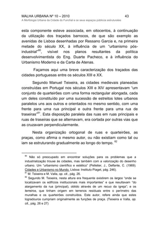 MALHA URBANA Nº 10 – 2010 43
A Morfologia Urbana da Cidade do Funchal e os seus espaços públicos estruturates
esta componente esteve associada, em oitocentos, à continuação
da utilização dos traçados barrocos, de que são exemplo as
avenidas de Lisboa desenhadas por Ressano Garcia e, na primeira
metade do século XX, à influência de um “urbanismo pós-
industrial”
80
, visível nos planos resultantes da política
desenvolvimentista do Eng. Duarte Pacheco, e à influência do
Urbanismo Moderno e da Carta de Atenas.
Façamos aqui uma breve caracterização dos traçados das
cidades portuguesas entre os séculos XIII e XX.
Segundo Manuel Teixeira, as cidades medievais planeadas
construídas em Portugal nos séculos XIII e XIV apresentavam “um
conjunto de quarteirões com uma forma rectangular alongada, cada
um deles constituído por uma sucessão de estreitos lotes urbanos
paralelos uns aos outros e orientados no mesmo sentido, com uma
frente para uma rua principal e outra frente para uma rua de
traseiras”
81
. Esta disposição paralela das ruas em ruas principais e
ruas de traseiras que se alternavam, era cortada por outras vias que
as cruzavam perpendicularmente.
Nesta organização ortogonal de ruas e quarteirões, as
praças, como afirma o mesmo autor, ou não existiam como tal ou
iam se estruturando gradualmente ao longo do tempo.
82
80
Não só preocupado em encontrar soluções para os problemas que a
industrialização trouxe às cidades, mas também com a valorização do desenho
urbano. Um “urbanismo científico e estético” (Pelletier, J., Delfante, C. (1969).
Cidades e Urbanismo no Mundo. Lisboa: Instituto Piaget, pág. 246).
81
M. Teixeira e M. Valla, op. cit., pág. 26.
82
Segundo M. Teixeira, nesta altura era frequente existirem os largos “onde se
localizavam os edifícios institucionais mais importantes” e que resultavam “do
alargamento da rua (principal), obtido através de um recuo da igreja”; e os
terreiros, que tinham origem em terrenos residuais entre o perímetro das
muralhas e os quarteirões construídos. Este autor, refere ainda que estes
logradouros cumpriam originalmente as funções de praça. (Teixeira e Valla, op.
cit., pág. 26 e 27)
 
