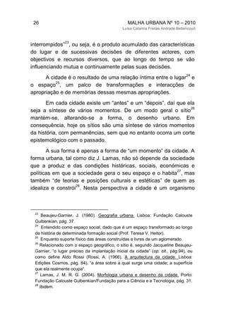 26 MALHA URBANA Nº 10 – 2010
Luísa Catarina Freitas Andrade Bettencourt
interrompidos”
23
, ou seja, é o produto acumulado das características
do lugar e de sucessivas decisões de diferentes actores, com
objectivos e recursos diversos, que ao longo do tempo se vão
influenciando mutua e continuamente pelas suas decisões.
A cidade é o resultado de uma relação íntima entre o lugar
24
e
o espaço
25
, um palco de transformações e interacções de
apropriação e de memórias dessas mesmas apropriações.
Em cada cidade existe um “antes” e um “depois”, daí que ela
seja a síntese de vários momentos. De um modo geral o sítio
26
mantém-se, alterando-se a forma, o desenho urbano. Em
consequência, hoje os sítios são uma síntese de vários momentos
da história, com permanências, sem que no entanto ocorra um corte
epistemológico com o passado.
A sua forma é apenas a forma de “um momento” da cidade. A
forma urbana, tal como diz J. Lamas, não só depende da sociedade
que a produz e das condições históricas, sociais, económicas e
políticas em que a sociedade gera o seu espaço e o habita
27
, mas
também “de teorias e posições culturais e estéticas” de quem as
idealiza e constrói
28
. Nesta perspectiva a cidade é um organismo
23
Beaujeu-Garnier, J. (1980). Geografia urbana. Lisboa: Fundação Calouste
Gulbenkian, pág. 37.
24
Entendido como espaço social, dado que é um espaço transformado ao longo
da história de determinada formação social (Prof. Teresa V. Heitor).
25
Enquanto suporte físico das áreas construídas e livres de um aglomerado.
26
Relacionado com o espaço geográfico, o sítio é, segundo Jacqueline Beaujeu-
Garnier, “o lugar preciso da implantação inicial da cidade” (op. cit., pág.94), ou
como define Aldo Rossi (Rossi, A. (1966). A arquitectura da cidade. Lisboa:
Edições Cosmos, pág. 84), “a área sobre a qual surge uma cidade; a superfície
que ela realmente ocupa”.
27
Lamas, J. M. R. G. (2004). Morfologia urbana e desenho da cidade. Porto:
Fundação Calouste Gulbenkian/Fundação para a Ciência e a Tecnologia, pág. 31.
28
Ibidem.
 