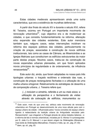 44 MALHA URBANA Nº 10 – 2010
Luísa Catarina Freitas Andrade Bettencourt
Estas cidades medievais apresentavam ainda uma outra
característica, que era a existência de muralhas defensivas.
A partir dos finais do século XV e durante o século XVI, refere
M. Teixeira, ocorreu em Portugal um importante movimento de
renovação urbanística
83
, cujo objectivo era o de modernizar as
cidades, e que consistiu fundamentalmente na reforma, alteração
e/ou expansão das cidades existentes. Este autor menciona
também que, nalguns casos, estas intervenções incidiram na
reforma dos espaços públicos das cidades, particularmente na
criação de praças, associadas à construção de novos edifícios
institucionais, tais como as casas de Câmara, as Misericórdias e as
Igrejas Matrizes que constituíram os edifícios estruturantes da maior
parte destas praças. Noutros casos, tratou-se da construção de
novas expansões urbanas planeadas, em que foram aplicados
novos princípios de regularidade e de ordenamento, de influência
renascentista
84
.
Este autor diz, ainda, que foram adoptadas no nosso país três
tipologias urbanas: o traçado rectilíneo e ordenado das ruas, a
construção de praças rectangulares fechadas e a utilização de uma
malha urbana ortogonal. Relativamente às estratégias de desenho e
de composição urbana, J. Teixeira refere que:
(...) incluíam a simetria, referida a um ou mais eixos; a
utilização da perspectiva e o fechamento de vistas
através da colocação de edifícios, monumentos ou
83
Este autor, mais do que uma vez, atribuiu este movimento de renovação
urbanística em Portugal ao desenvolvimento de uma nova atitude para com o
espaço urbano da cidade - influenciada pelos “novos conceitos de espaço urbano
ligados à redescoberta da tradição urbana da Antiguidade veiculada pelo
Renascimento”, que chegaram a Portugal através de vários tratados italianos - e
à reforma de leis e normas urbanísticas, iniciadas por D. Afonso V e prosseguidas
por D. João II e D. Manuel I, e que deram origem às Ordenações Afonsinas e
mais tarde às Ordenações Manuelinas. (Teixeira e Valla, op. cit., pág. 27, 83)
84
Idem, op. cit., pág. 83.
 