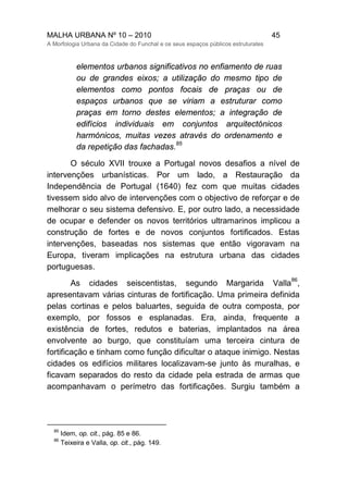 MALHA URBANA Nº 10 – 2010 45
A Morfologia Urbana da Cidade do Funchal e os seus espaços públicos estruturates
elementos urbanos significativos no enfiamento de ruas
ou de grandes eixos; a utilização do mesmo tipo de
elementos como pontos focais de praças ou de
espaços urbanos que se viriam a estruturar como
praças em torno destes elementos; a integração de
edifícios individuais em conjuntos arquitectónicos
harmónicos, muitas vezes através do ordenamento e
da repetição das fachadas.
85
O século XVII trouxe a Portugal novos desafios a nível de
intervenções urbanísticas. Por um lado, a Restauração da
Independência de Portugal (1640) fez com que muitas cidades
tivessem sido alvo de intervenções com o objectivo de reforçar e de
melhorar o seu sistema defensivo. E, por outro lado, a necessidade
de ocupar e defender os novos territórios ultramarinos implicou a
construção de fortes e de novos conjuntos fortificados. Estas
intervenções, baseadas nos sistemas que então vigoravam na
Europa, tiveram implicações na estrutura urbana das cidades
portuguesas.
As cidades seiscentistas, segundo Margarida Valla
86
,
apresentavam várias cinturas de fortificação. Uma primeira definida
pelas cortinas e pelos baluartes, seguida de outra composta, por
exemplo, por fossos e esplanadas. Era, ainda, frequente a
existência de fortes, redutos e baterias, implantados na área
envolvente ao burgo, que constituíam uma terceira cintura de
fortificação e tinham como função dificultar o ataque inimigo. Nestas
cidades os edifícios militares localizavam-se junto às muralhas, e
ficavam separados do resto da cidade pela estrada de armas que
acompanhavam o perímetro das fortificações. Surgiu também a
85
Idem, op. cit., pág. 85 e 86.
86
Teixeira e Valla, op. cit., pág. 149.
 