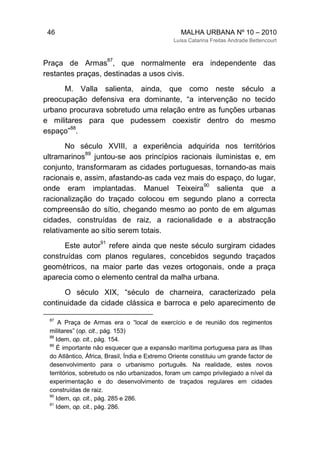 46 MALHA URBANA Nº 10 – 2010
Luísa Catarina Freitas Andrade Bettencourt
Praça de Armas
87
, que normalmente era independente das
restantes praças, destinadas a usos civis.
M. Valla salienta, ainda, que como neste século a
preocupação defensiva era dominante, “a intervenção no tecido
urbano procurava sobretudo uma relação entre as funções urbanas
e militares para que pudessem coexistir dentro do mesmo
espaço”
88
.
No século XVIII, a experiência adquirida nos territórios
ultramarinos
89
juntou-se aos princípios racionais iluministas e, em
conjunto, transformaram as cidades portuguesas, tornando-as mais
racionais e, assim, afastando-as cada vez mais do espaço, do lugar,
onde eram implantadas. Manuel Teixeira
90
salienta que a
racionalização do traçado colocou em segundo plano a correcta
compreensão do sítio, chegando mesmo ao ponto de em algumas
cidades, construídas de raiz, a racionalidade e a abstracção
relativamente ao sítio serem totais.
Este autor
91
refere ainda que neste século surgiram cidades
construídas com planos regulares, concebidos segundo traçados
geométricos, na maior parte das vezes ortogonais, onde a praça
aparecia como o elemento central da malha urbana.
O século XIX, “século de charneira, caracterizado pela
continuidade da cidade clássica e barroca e pelo aparecimento de
87
A Praça de Armas era o “local de exercício e de reunião dos regimentos
militares” (op. cit., pág. 153)
88
Idem, op. cit., pág. 154.
89
É importante não esquecer que a expansão marítima portuguesa para as Ilhas
do Atlântico, África, Brasil, Índia e Extremo Oriente constituiu um grande factor de
desenvolvimento para o urbanismo português. Na realidade, estes novos
territórios, sobretudo os não urbanizados, foram um campo privilegiado a nível da
experimentação e do desenvolvimento de traçados regulares em cidades
construídas de raiz.
90
Idem, op. cit., pág. 285 e 286.
91
Idem, op. cit., pág. 286.
 